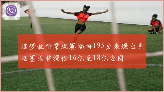 追梦杜伦常规赛场均195分表现出色活塞或将提供16亿至18亿合同