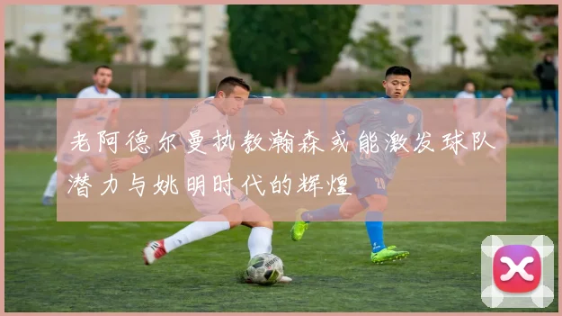 老阿德尔曼执教瀚森或能激发球队潜力与姚明时代的辉煌