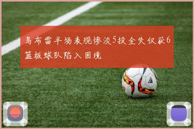 乌布雷半场表现惨淡5投全失仅获6篮板球队陷入困境