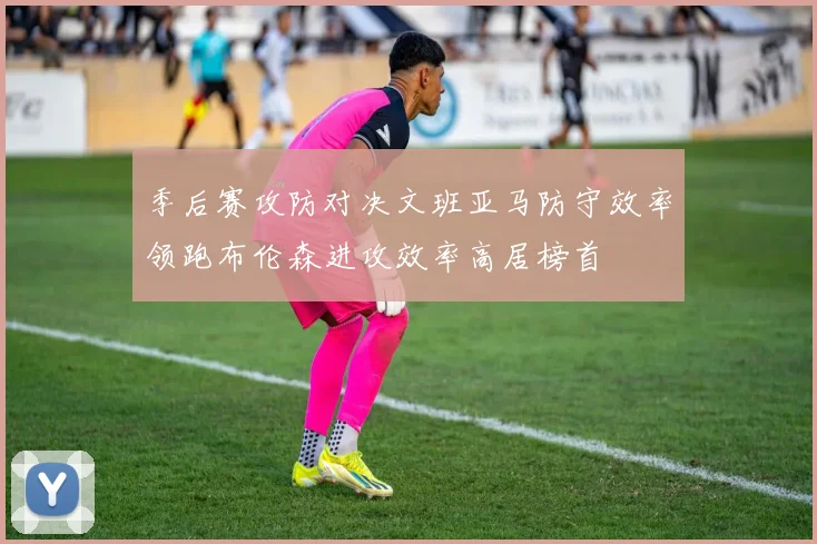 季后赛攻防对决文班亚马防守效率领跑布伦森进攻效率高居榜首