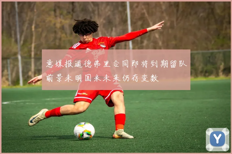 意媒报道德弗里合同即将到期留队前景未明国米未来仍存变数