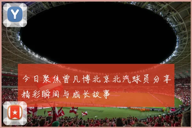 今日聚焦曾凡博北京北汽球员分享精彩瞬间与成长故事
