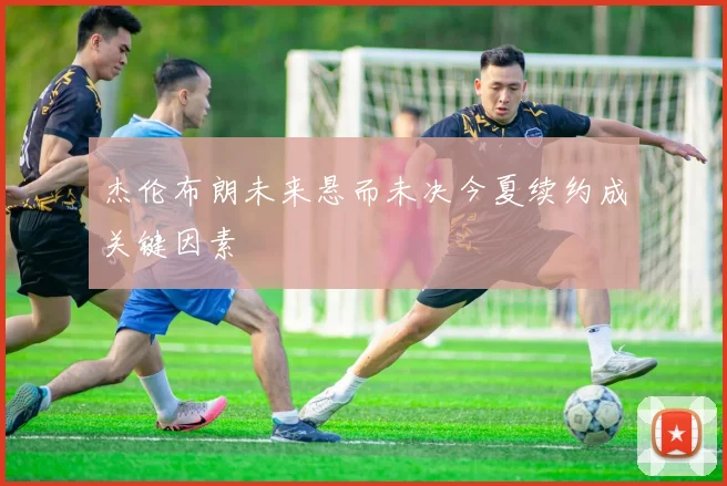 杰伦布朗未来悬而未决今夏续约成关键因素